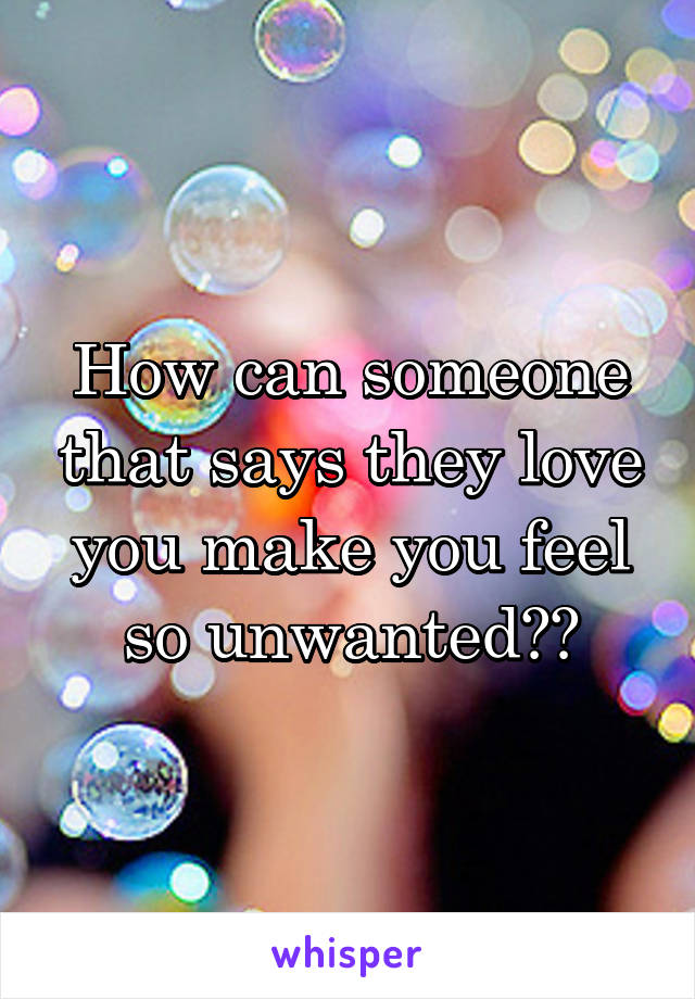 How can someone that says they love you make you feel so unwanted??