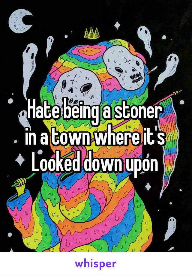 Hate being a stoner 
in a town where it's 
Looked down upon 