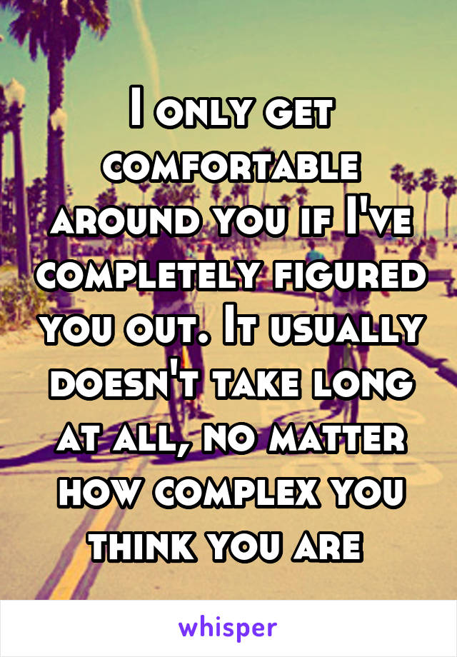 I only get comfortable around you if I've completely figured you out. It usually doesn't take long at all, no matter how complex you think you are 