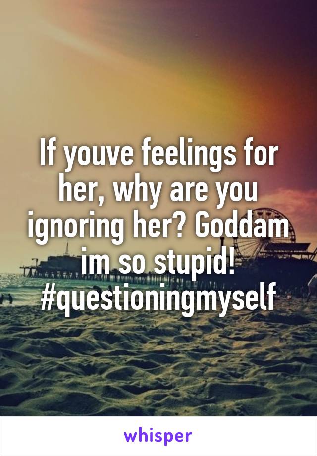 If youve feelings for her, why are you ignoring her? Goddam im so stupid! #questioningmyself