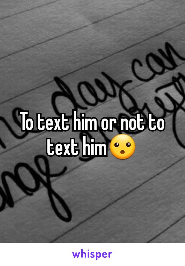 To text him or not to text him😮