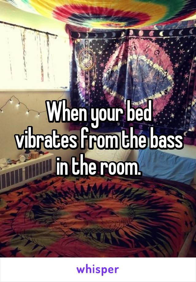 When your bed vibrates from the bass in the room.