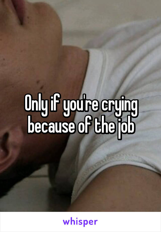 Only if you're crying because of the job
