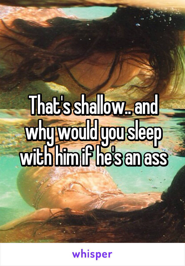 That's shallow.. and why would you sleep with him if he's an ass