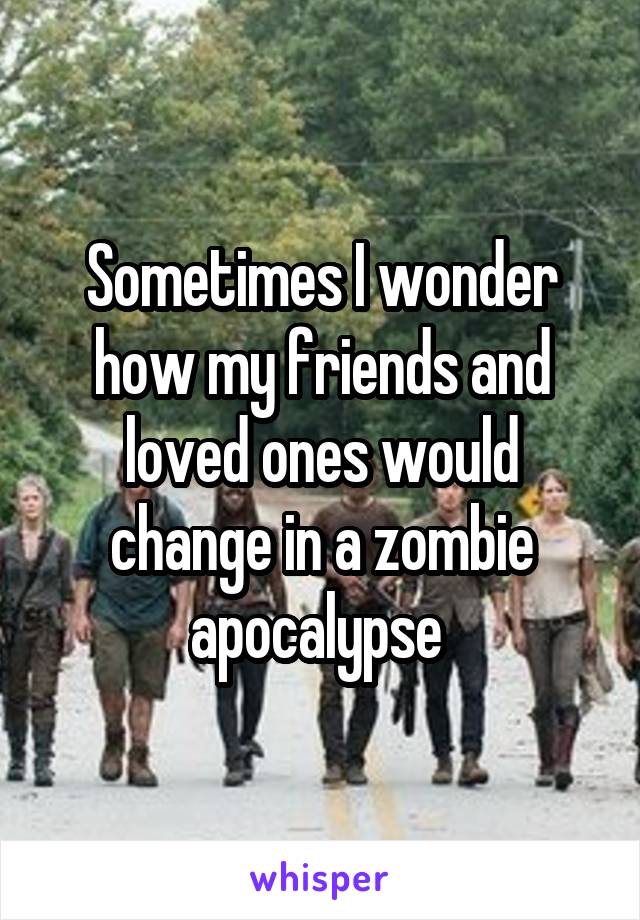 Sometimes I wonder how my friends and loved ones would change in a zombie apocalypse 