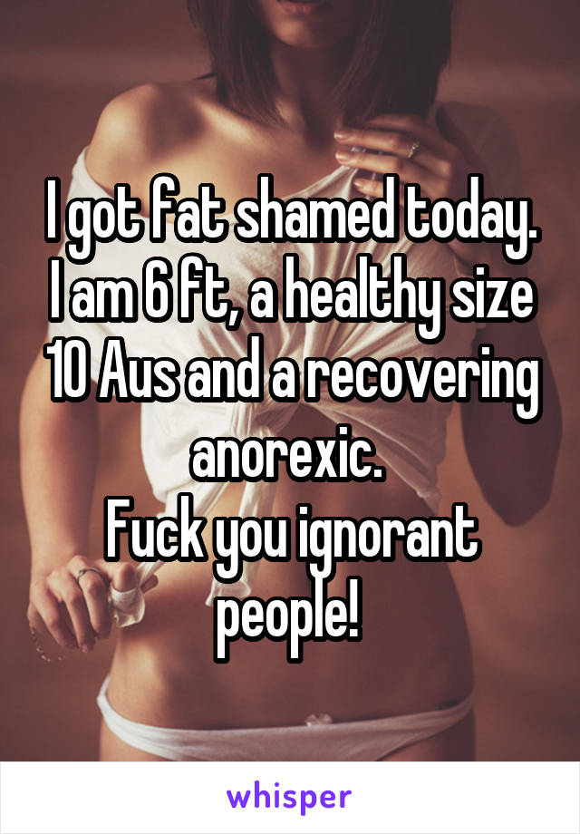 I got fat shamed today. I am 6 ft, a healthy size 10 Aus and a recovering anorexic. 
Fuck you ignorant people! 