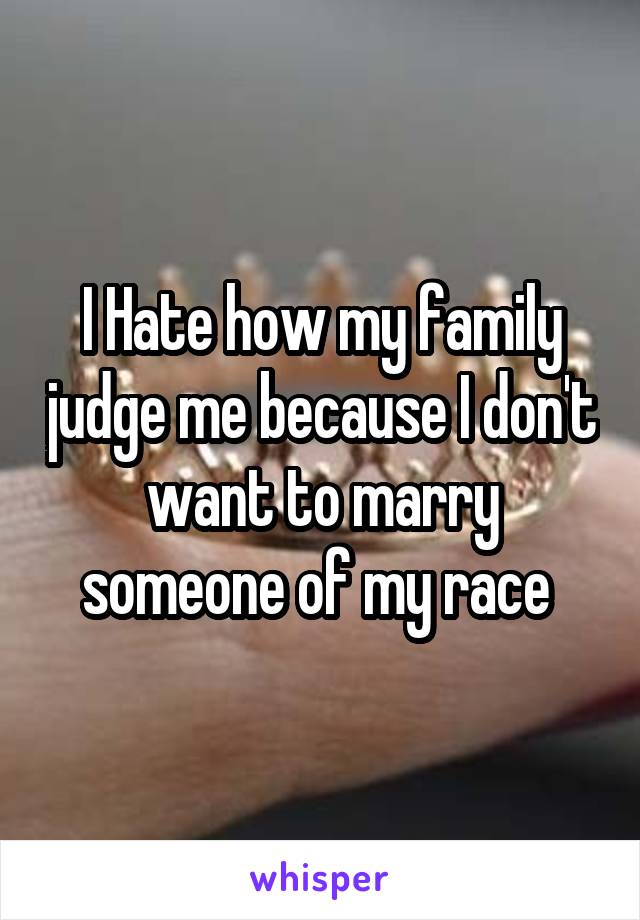 I Hate how my family judge me because I don't want to marry someone of my race 