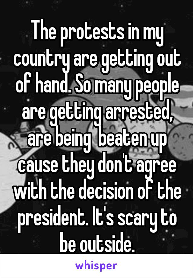 The protests in my country are getting out of hand. So many people are getting arrested, are being  beaten up cause they don't agree with the decision of the president. It's scary to be outside.