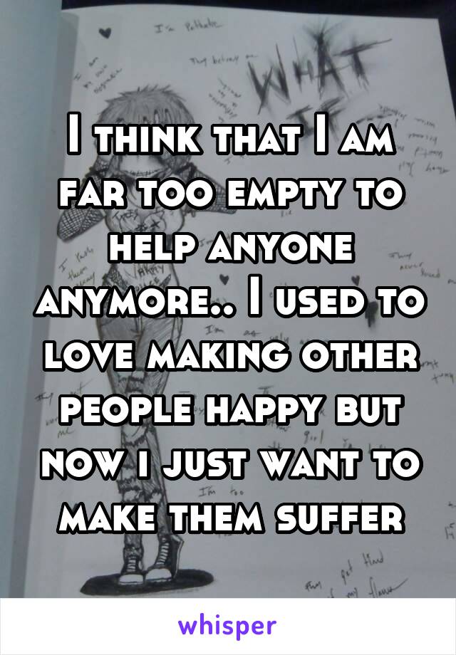 I think that I am far too empty to help anyone anymore.. I used to love making other people happy but now i just want to make them suffer