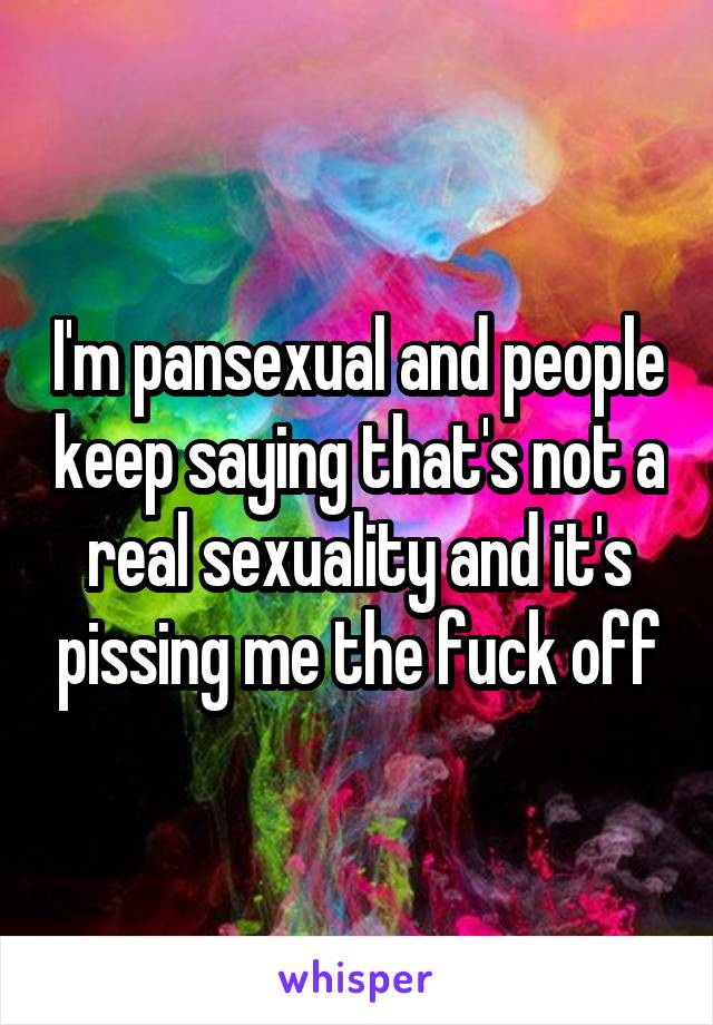 I'm pansexual and people keep saying that's not a real sexuality and it's pissing me the fuck off
