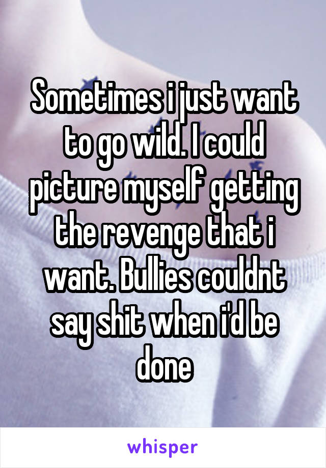 Sometimes i just want to go wild. I could picture myself getting the revenge that i want. Bullies couldnt say shit when i'd be done