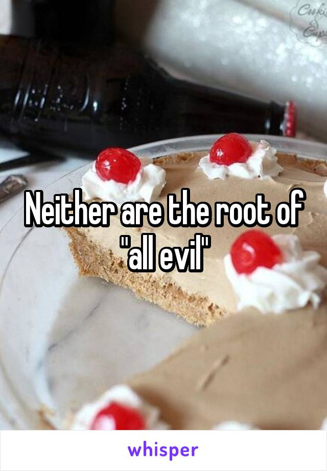 Neither are the root of "all evil"