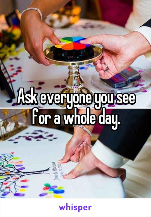 Ask everyone you see for a whole day.