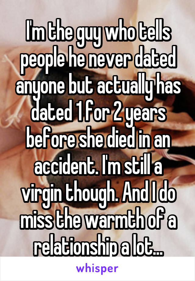 I'm the guy who tells people he never dated anyone but actually has dated 1 for 2 years before she died in an accident. I'm still a virgin though. And I do miss the warmth of a relationship a lot...