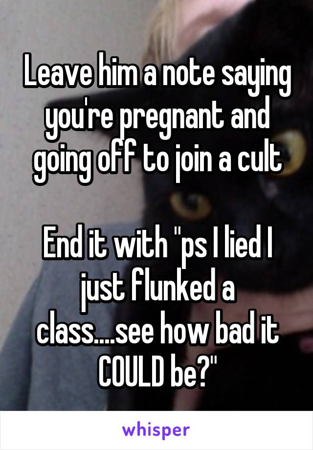 Leave him a note saying you're pregnant and going off to join a cult

End it with "ps I lied I just flunked a class....see how bad it COULD be?"