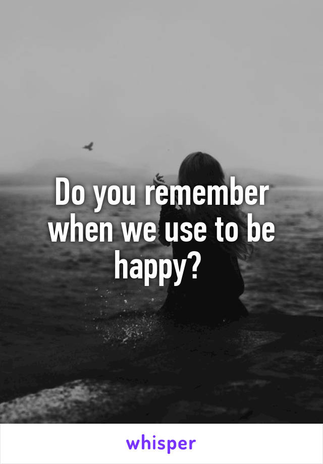 Do you remember when we use to be happy? 