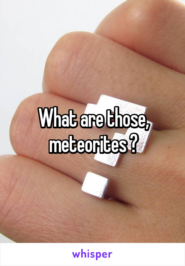 What are those, meteorites ?