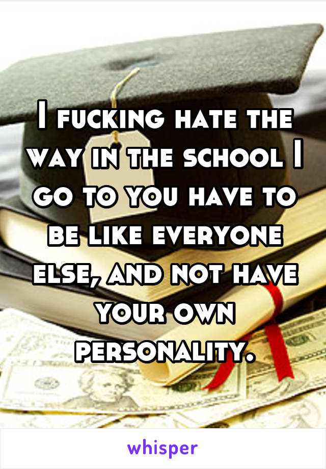 I fucking hate the way in the school I go to you have to be like everyone else, and not have your own personality.