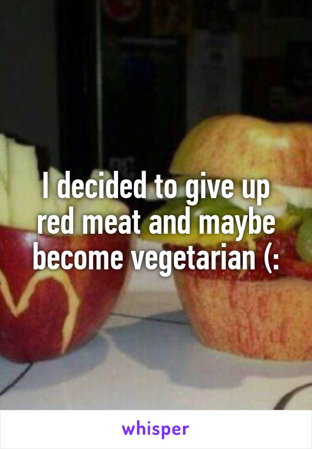 I decided to give up red meat and maybe become vegetarian (: