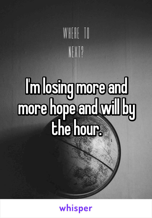 I'm losing more and more hope and will by the hour.