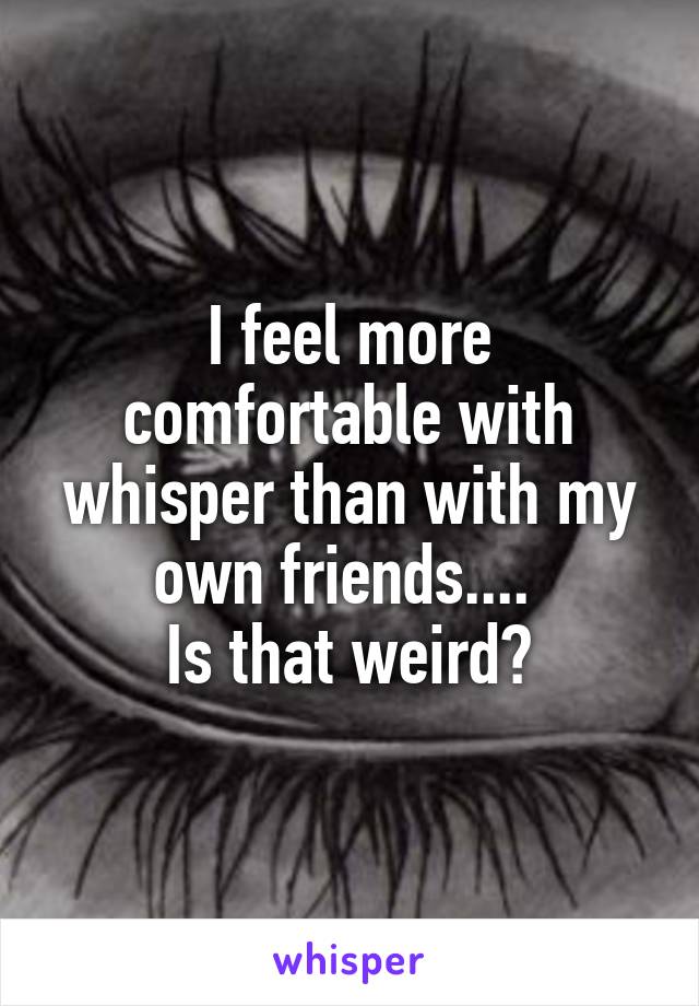 I feel more comfortable with whisper than with my own friends.... 
Is that weird?
