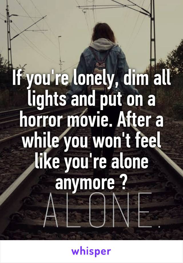 If you're lonely, dim all lights and put on a horror movie. After a while you won't feel like you're alone anymore 😂