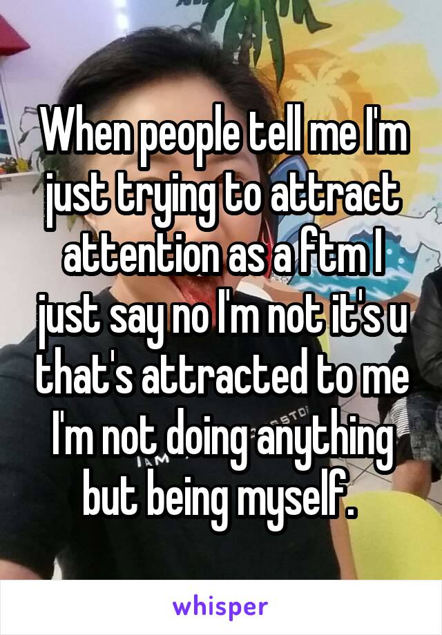 When people tell me I'm just trying to attract attention as a ftm I just say no I'm not it's u that's attracted to me I'm not doing anything but being myself. 