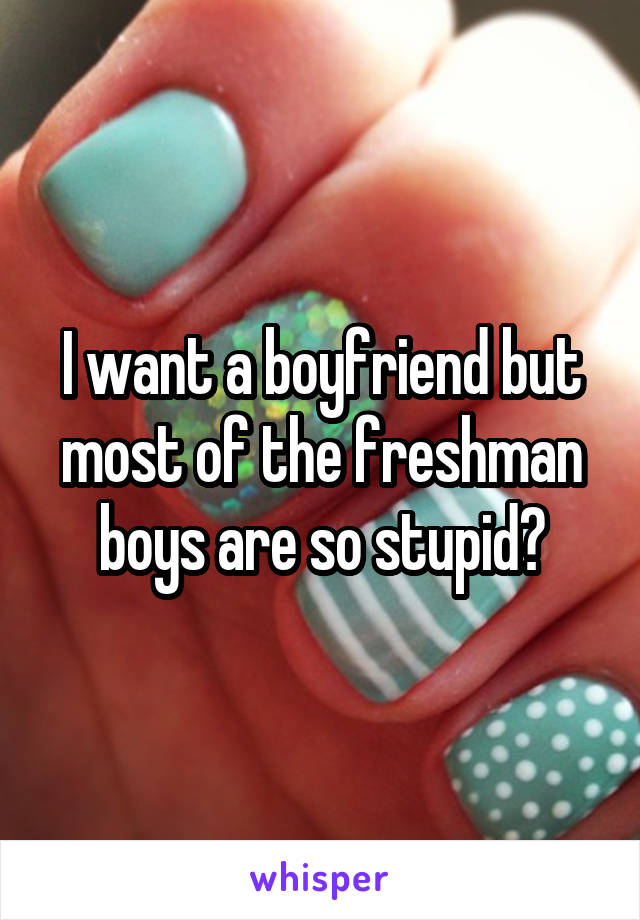 I want a boyfriend but most of the freshman boys are so stupid😑