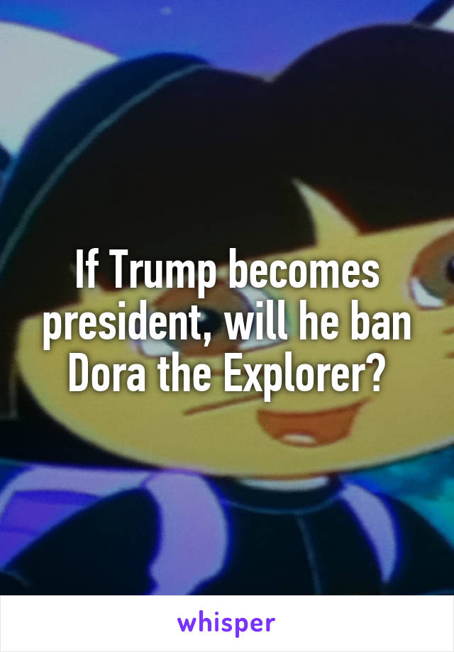 If Trump becomes president, will he ban Dora the Explorer?