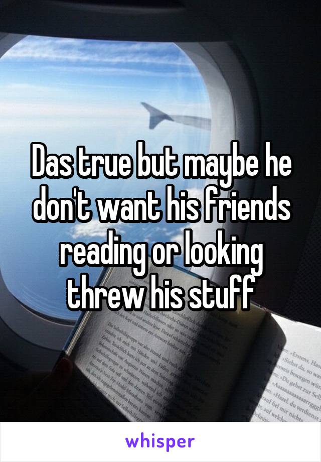 Das true but maybe he don't want his friends reading or looking threw his stuff