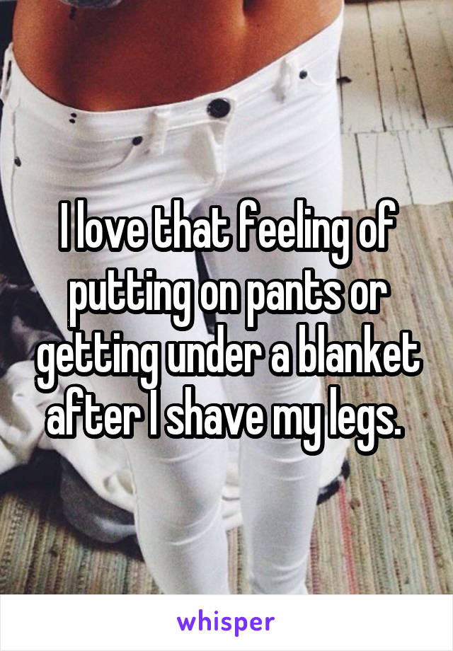 I love that feeling of putting on pants or getting under a blanket after I shave my legs. 