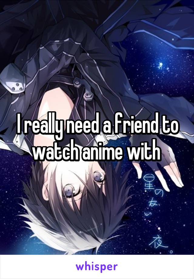 I really need a friend to watch anime with 