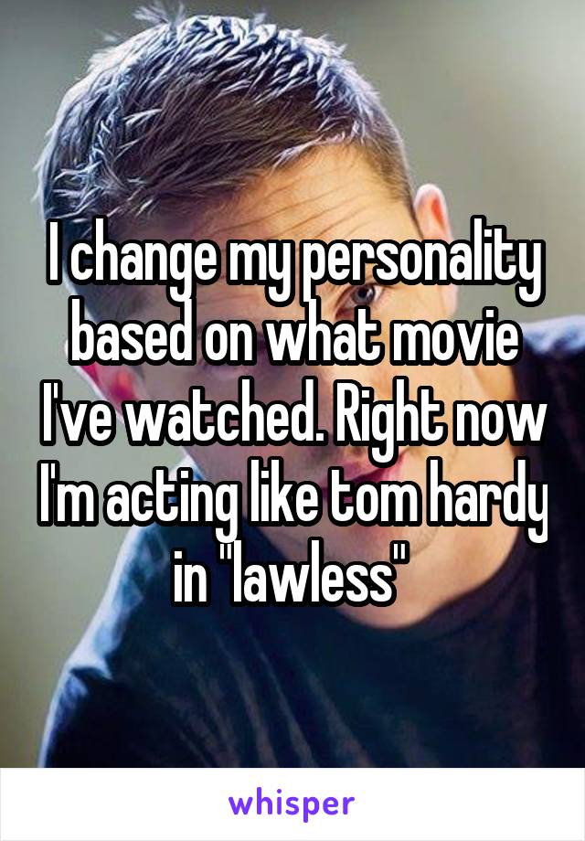 I change my personality based on what movie I've watched. Right now I'm acting like tom hardy in "lawless" 