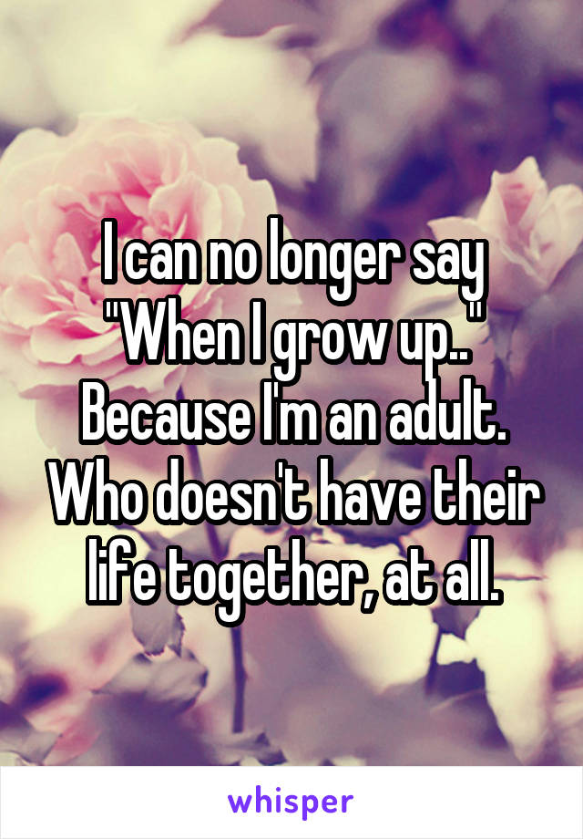 I can no longer say "When I grow up.." Because I'm an adult. Who doesn't have their life together, at all.