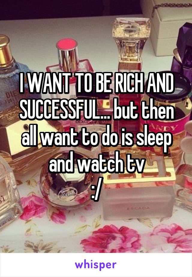 I WANT TO BE RICH AND SUCCESSFUL... but then all want to do is sleep and watch tv
:/