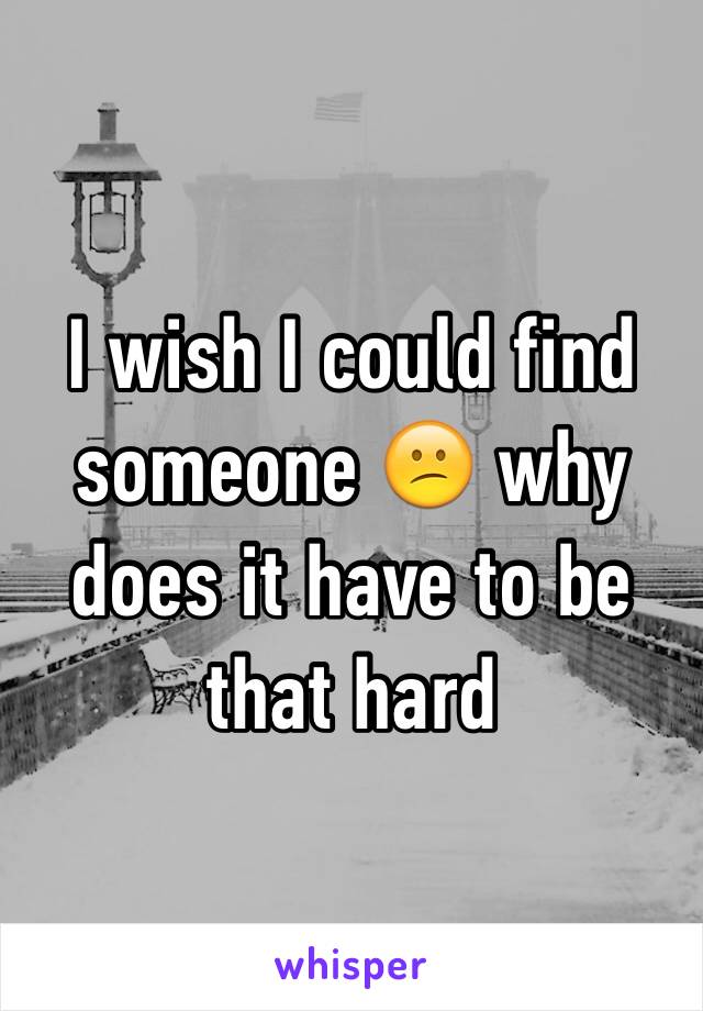 I wish I could find someone 😕 why does it have to be that hard 
