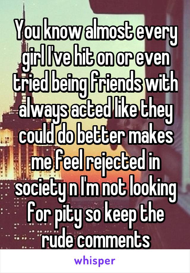 You know almost every girl I've hit on or even tried being friends with always acted like they could do better makes me feel rejected in society n I'm not looking for pity so keep the rude comments