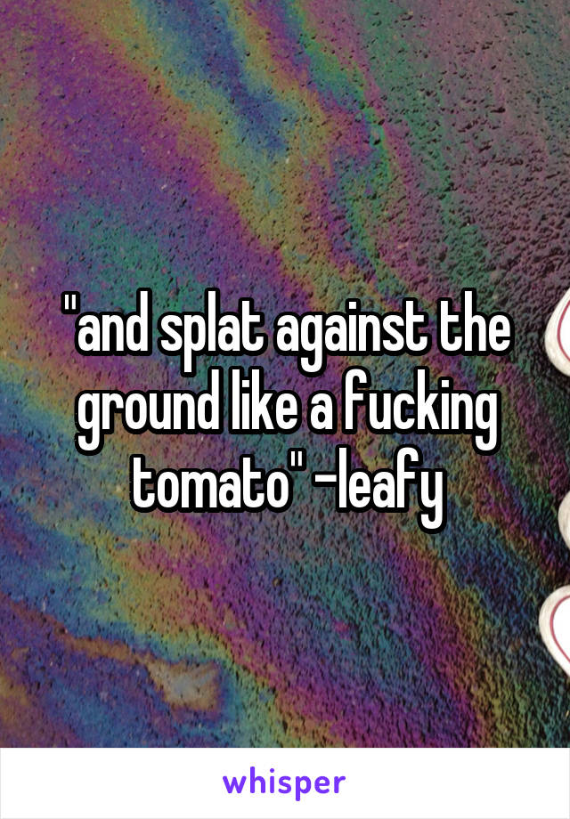 "and splat against the ground like a fucking tomato" -leafy