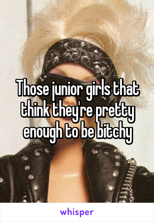Those junior girls that think they're pretty enough to be bitchy