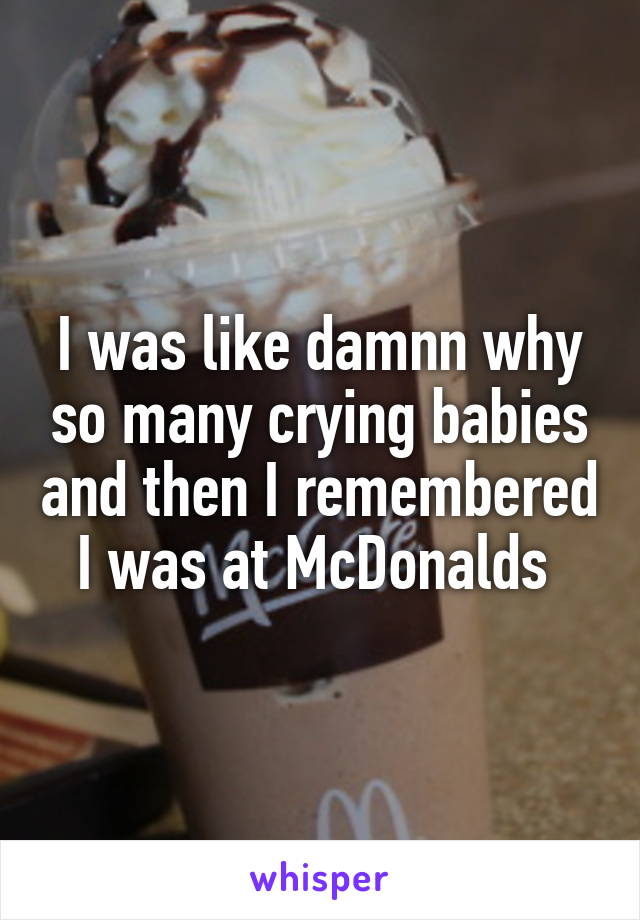 I was like damnn why so many crying babies and then I remembered I was at McDonalds 