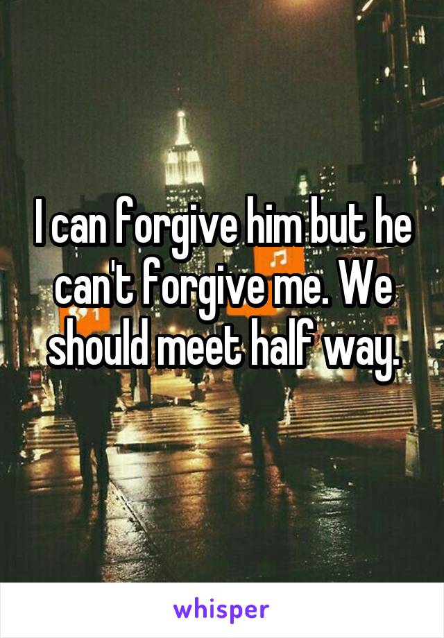 I can forgive him but he can't forgive me. We should meet half way.
