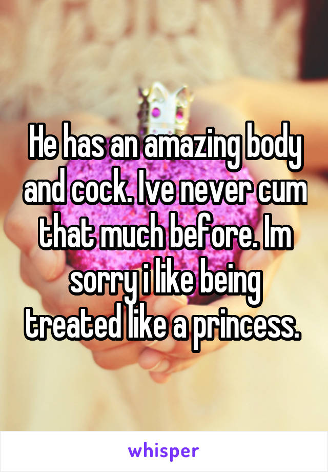 He has an amazing body and cock. Ive never cum that much before. Im sorry i like being treated like a princess. 