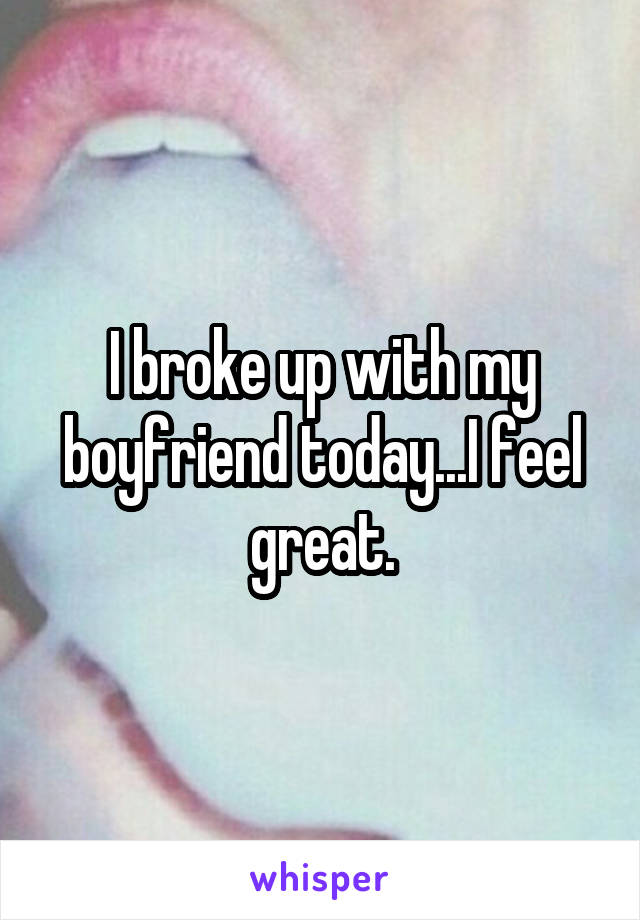 I broke up with my boyfriend today...I feel great.