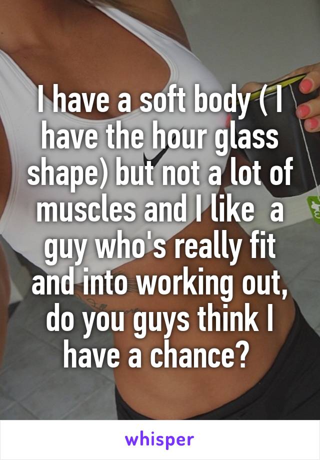 I have a soft body ( I have the hour glass shape) but not a lot of muscles and I like  a guy who's really fit and into working out, do you guys think I have a chance? 