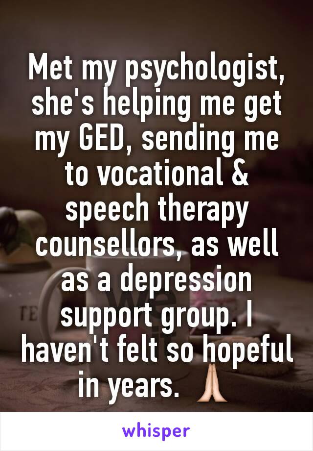 Met my psychologist, she's helping me get my GED, sending me to vocational & speech therapy counsellors, as well as a depression support group. I haven't felt so hopeful in years. 🙏