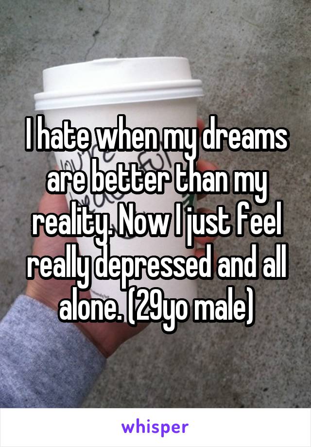 I hate when my dreams are better than my reality. Now I just feel really depressed and all alone. (29yo male)