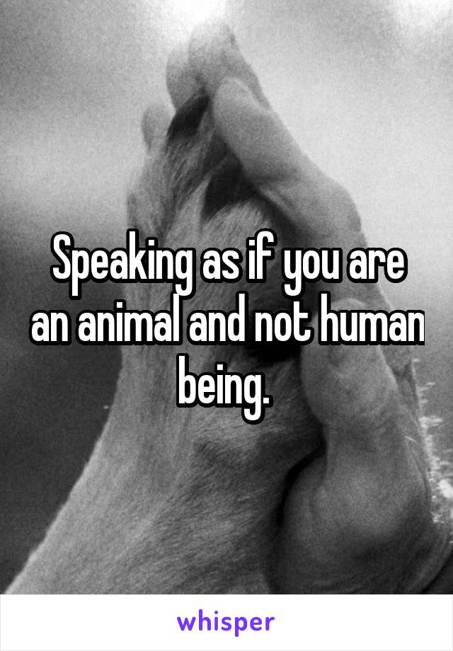 Speaking as if you are an animal and not human being. 