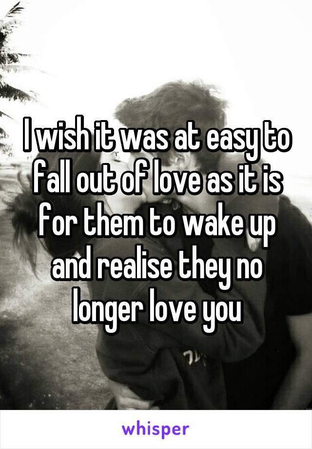 I wish it was at easy to fall out of love as it is for them to wake up and realise they no longer love you