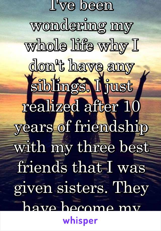 I've been wondering my whole life why I don't have any siblings. I just realized after 10 years of friendship with my three best friends that I was given sisters. They have become my sisters. 