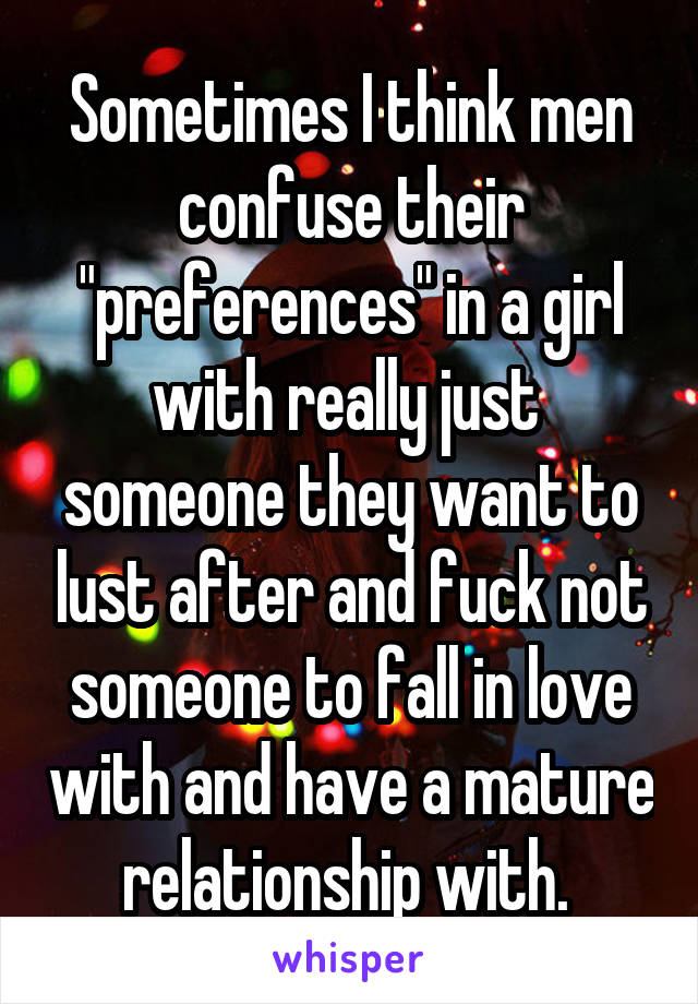 Sometimes I think men confuse their "preferences" in a girl with really just 
someone they want to lust after and fuck not someone to fall in love with and have a mature relationship with. 